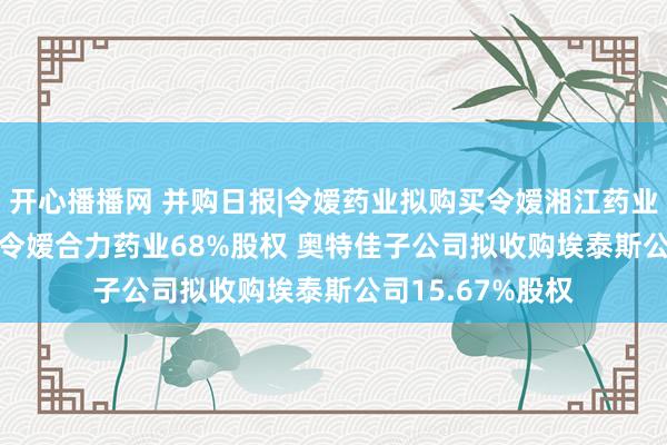 开心播播网 并购日报|令嫒药业拟购买令嫒湘江药业28.92%股权及令嫒合力药业68%股权 奥特佳子公司拟收购埃泰斯公司15.67%股权
