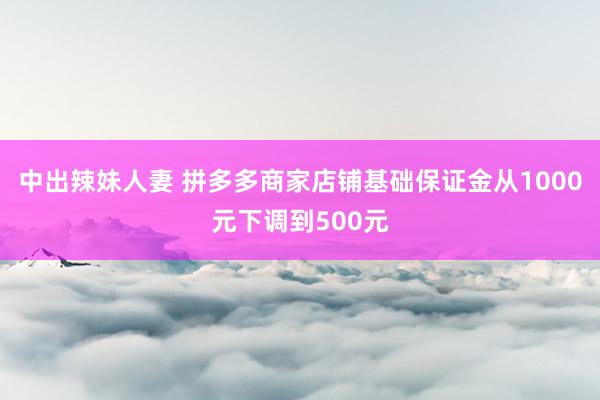 中出辣妹人妻 拼多多商家店铺基础保证金从1000元下调到500元