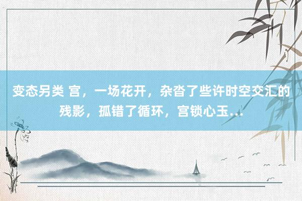 变态另类 宫，一场花开，杂沓了些许时空交汇的残影，孤错了循环，宫锁心玉…
