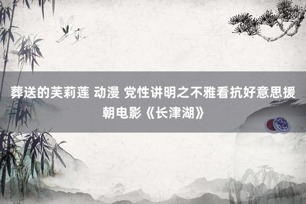 葬送的芙莉莲 动漫 党性讲明之不雅看抗好意思援朝电影《长津湖》