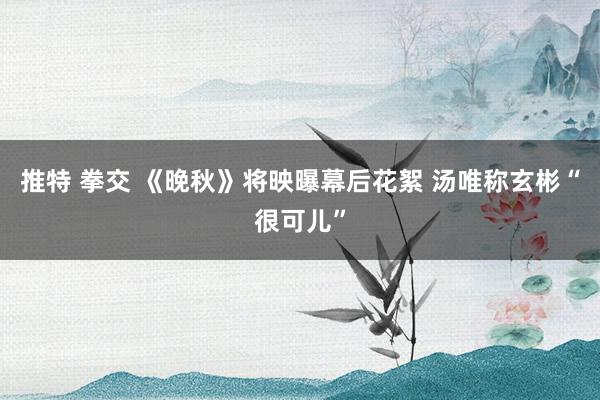 推特 拳交 《晚秋》将映曝幕后花絮 汤唯称玄彬“很可儿”