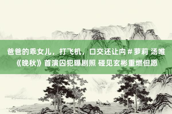 爸爸的乖女儿,打飞机,口交还让禸#萝莉 汤唯《晚秋》首演囚犯曝剧照 碰见玄彬重燃但愿