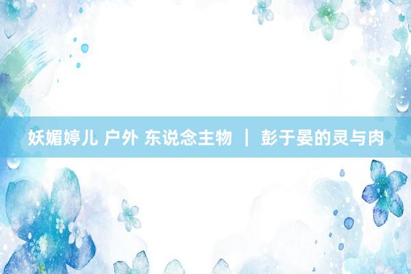 妖媚婷儿 户外 东说念主物 ｜ 彭于晏的灵与肉