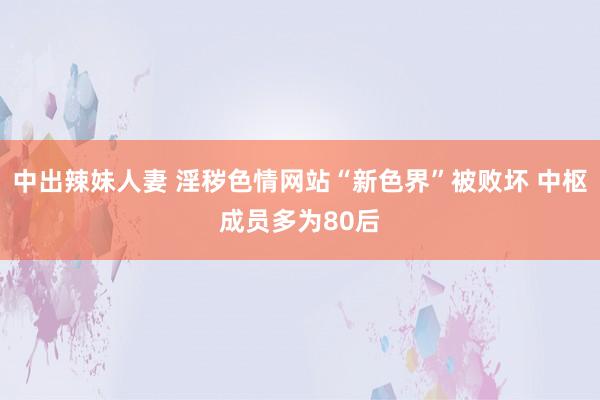 中出辣妹人妻 淫秽色情网站“新色界”被败坏 中枢成员多为80后