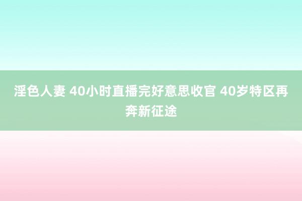 淫色人妻 40小时直播完好意思收官 40岁特区再奔新征途