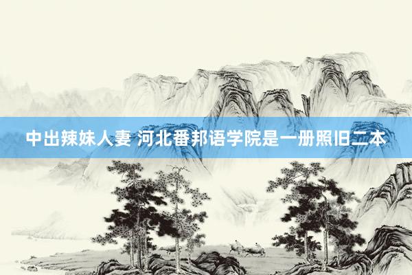 中出辣妹人妻 河北番邦语学院是一册照旧二本