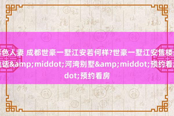 淫色人妻 成都世豪一墅江安若何样?世豪一墅江安售楼处电话&middot;河湾别墅&middot;预约看房