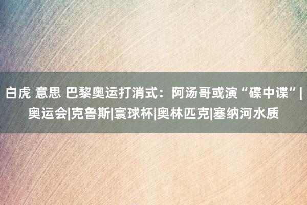 白虎 意思 巴黎奥运打消式：阿汤哥或演“碟中谍”|奥运会|克鲁斯|寰球杯|奥林匹克|塞纳河水质