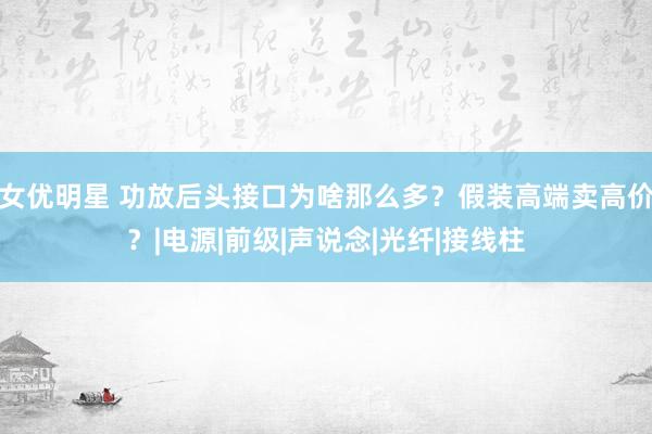 女优明星 功放后头接口为啥那么多？假装高端卖高价？|电源|前级|声说念|光纤|接线柱
