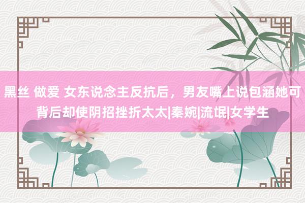 黑丝 做爱 女东说念主反抗后，男友嘴上说包涵她可背后却使阴招挫折太太|秦婉|流氓|女学生