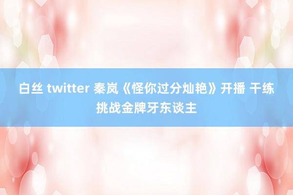 白丝 twitter 秦岚《怪你过分灿艳》开播 干练挑战金牌牙东谈主