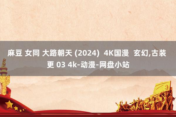 麻豆 女同 大路朝天 (2024)  4K国漫  玄幻，古装 更 03 4k-动漫-网盘小站