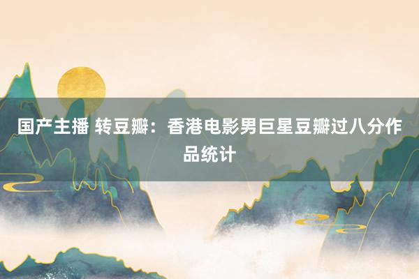 国产主播 转豆瓣:香港电影男巨星豆瓣过八分作品统计