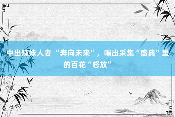 中出辣妹人妻 “奔向未来”，唱出采集“盛典”里的百花“怒放”