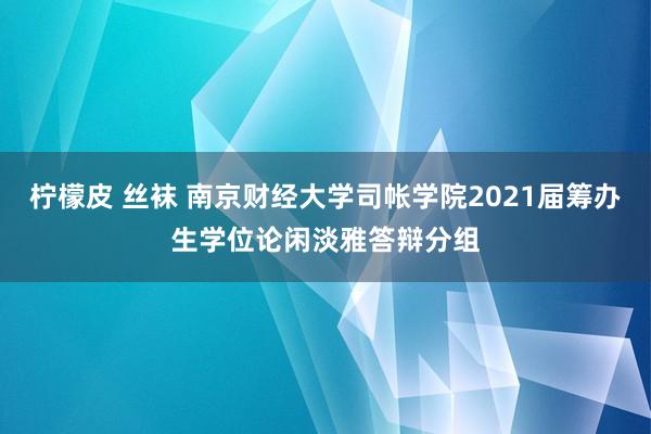 柠檬皮 丝袜 南京财经大学司帐学院2021届筹办生学位论闲淡雅答辩分组