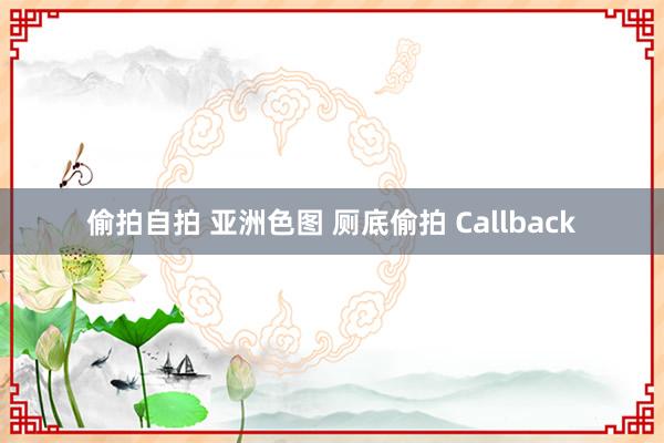偷拍自拍 亚洲色图 厕底偷拍 Callback