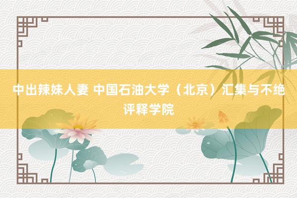 中出辣妹人妻 中国石油大学（北京）汇集与不绝评释学院