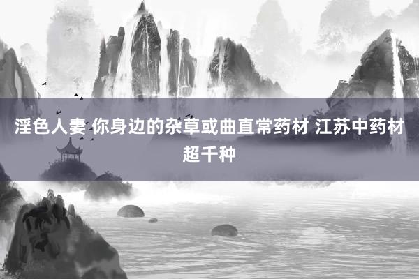 淫色人妻 你身边的杂草或曲直常药材 江苏中药材超千种