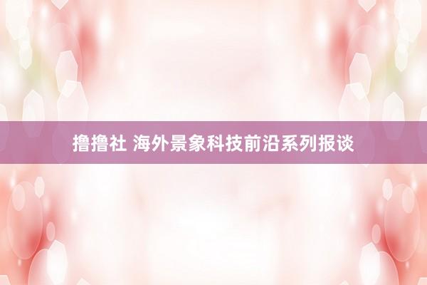 撸撸社 海外景象科技前沿系列报谈