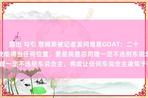 露出 勾引 詹姆斯被记者发问谁是GOAT：二十年里我一直在改动比赛，我能得当任何位置，要是我是总司理一定不选别东说念主，弗成让任何东说念主凌驾于我之上。