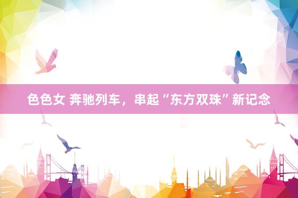 色色女 奔驰列车,串起“东方双珠”新记念