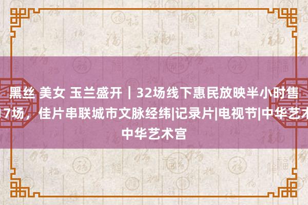 黑丝 美女 玉兰盛开｜32场线下惠民放映半小时售罄17场，佳片串联城市文脉经纬|记录片|电视节|中华艺术宫
