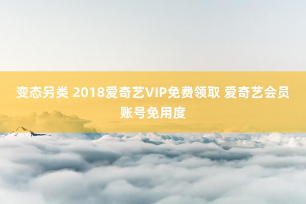 变态另类 2018爱奇艺VIP免费领取 爱奇艺会员账号免用度