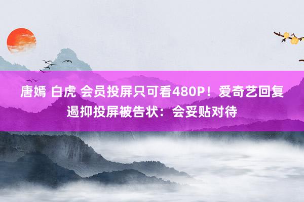 唐嫣 白虎 会员投屏只可看480P！爱奇艺回复遏抑投屏被告状：会妥贴对待
