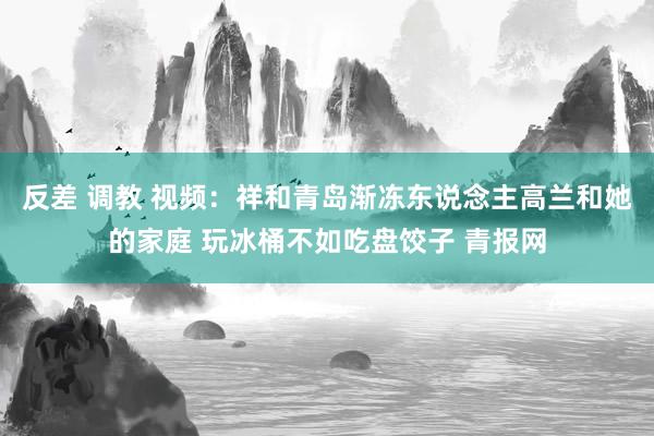 反差 调教 视频：祥和青岛渐冻东说念主高兰和她的家庭 玩冰桶不如吃盘饺子 青报网