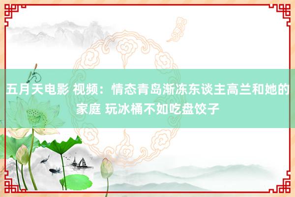 五月天电影 视频：情态青岛渐冻东谈主高兰和她的家庭 玩冰桶不如吃盘饺子