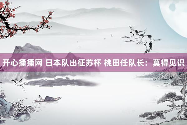 开心播播网 日本队出征苏杯 桃田任队长：莫得见识