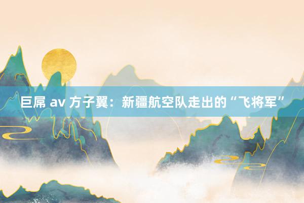 巨屌 av 方子翼：新疆航空队走出的“飞将军”