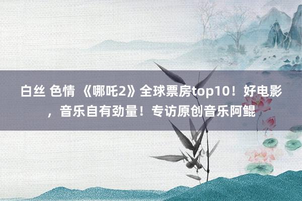 白丝 色情 《哪吒2》全球票房top10！好电影，音乐自有劲量！专访原创音乐阿鲲