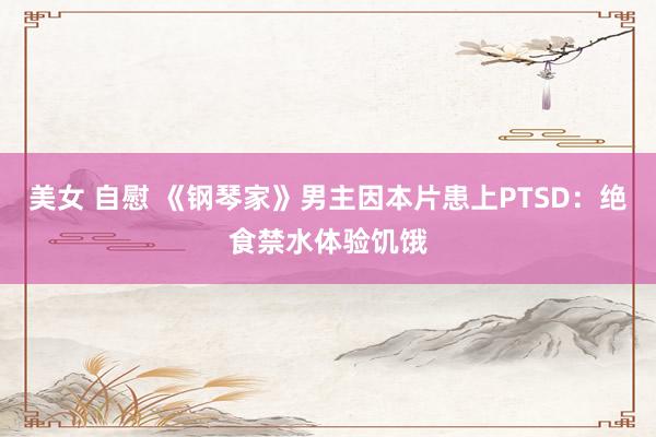 美女 自慰 《钢琴家》男主因本片患上PTSD：绝食禁水体验饥饿