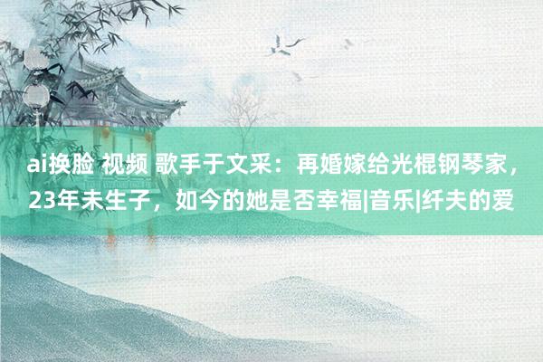 ai换脸 视频 歌手于文采：再婚嫁给光棍钢琴家，23年未生子，如今的她是否幸福|音乐|纤夫的爱