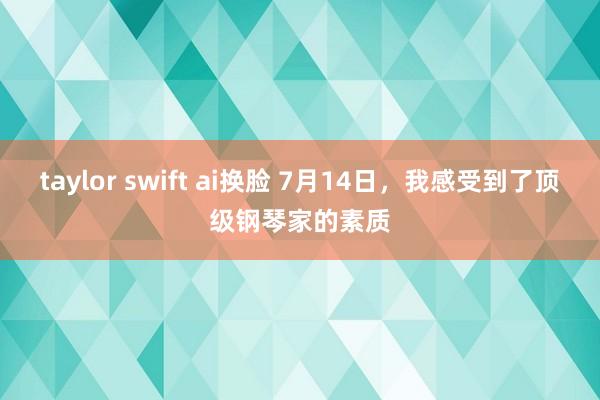 taylor swift ai换脸 7月14日，我感受到了顶级钢琴家的素质