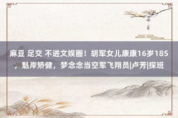 麻豆 足交 不进文娱圈！胡军女儿康康16岁185，魁岸矫健，梦念念当空军飞翔员|卢芳|探班