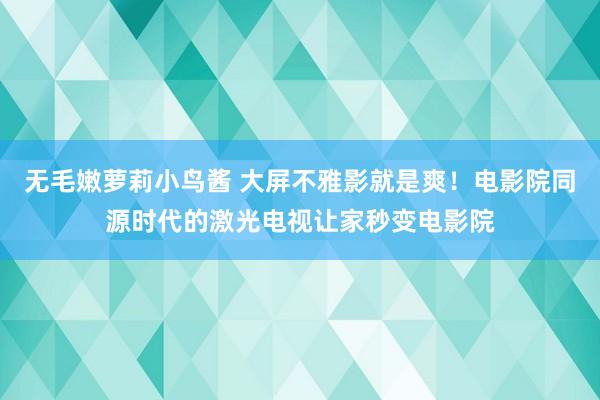 无毛嫩萝莉小鸟酱 大屏不雅影就是爽！电影院同源时代的激光电视让家秒变电影院