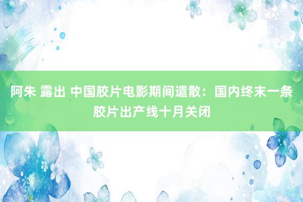 阿朱 露出 中国胶片电影期间遣散：国内终末一条胶片出产线十月关闭