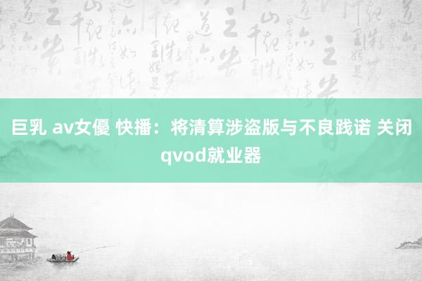 巨乳 av女優 快播：将清算涉盗版与不良践诺 关闭qvod就业器