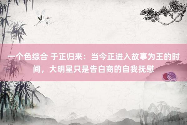 一个色综合 于正归来：当今正进入故事为王的时间，大明星只是告白商的自我抚慰