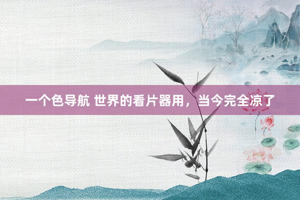 一个色导航 世界的看片器用，当今完全凉了