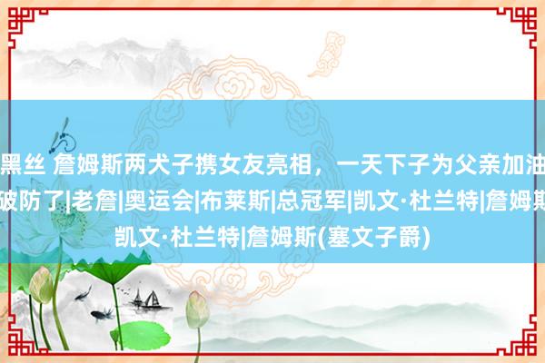 黑丝 詹姆斯两犬子携女友亮相，一天下子为父亲加油，杜兰特快破防了|老詹|奥运会|布莱斯|总冠军|凯文·杜兰特|詹姆斯(塞文子爵)