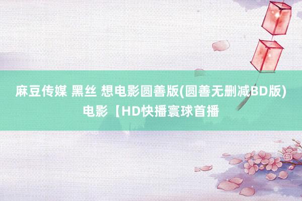 麻豆传媒 黑丝 想电影圆善版(圆善无删减BD版)电影【HD快播寰球首播