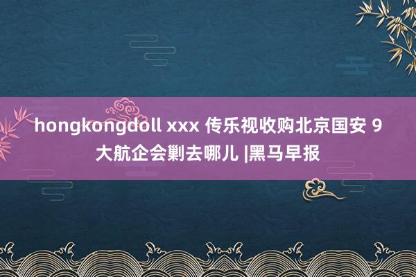 hongkongdoll xxx 传乐视收购北京国安 9大航企会剿去哪儿 |黑马早报