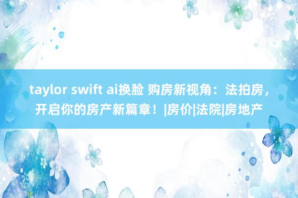 taylor swift ai换脸 购房新视角：法拍房，开启你的房产新篇章！|房价|法院|房地产