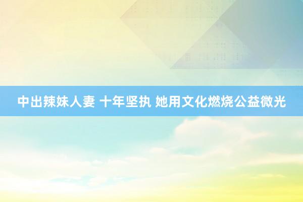 中出辣妹人妻 十年坚执 她用文化燃烧公益微光