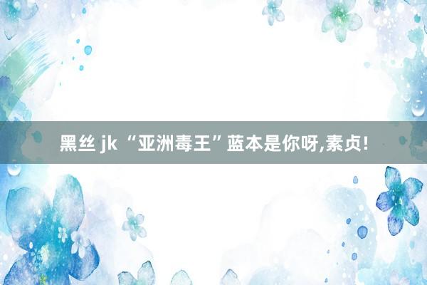 黑丝 jk “亚洲毒王”蓝本是你呀，素贞!