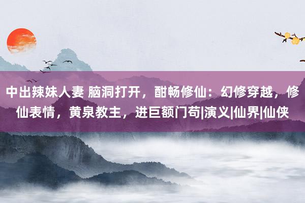 中出辣妹人妻 脑洞打开，酣畅修仙：幻修穿越，修仙表情，黄泉教主，进巨额门苟|演义|仙界|仙侠