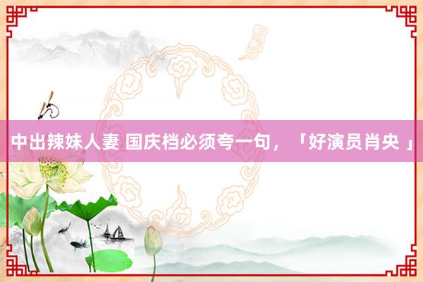 中出辣妹人妻 国庆档必须夸一句，「好演员肖央 」